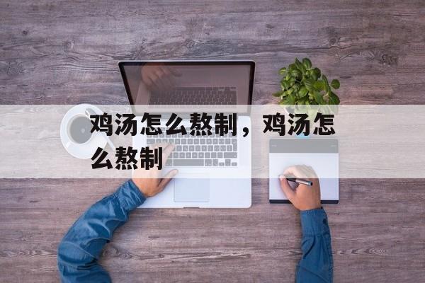 鸡汤怎么熬制，鸡汤怎么熬制-第1张图片-
