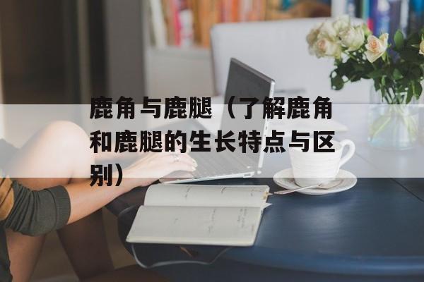 鹿角与鹿腿（了解鹿角和鹿腿的生长特点与区别）-第1张图片-