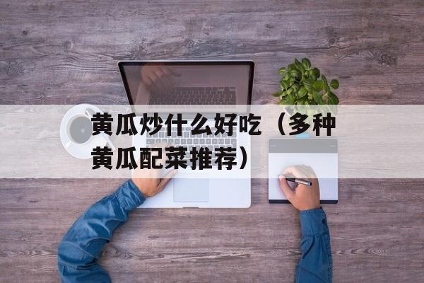 黄瓜炒什么好吃（多种黄瓜配菜推荐）-第1张图片-