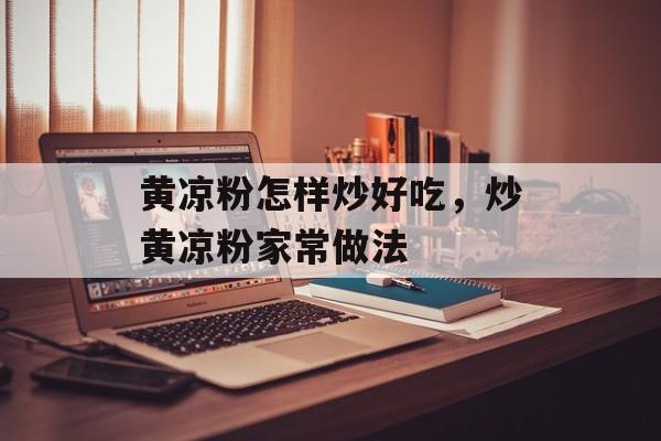 黄凉粉怎样炒好吃，炒黄凉粉家常做法-第1张图片-