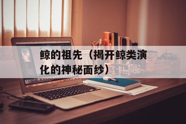 鲸的祖先（揭开鲸类演化的神秘面纱）-第1张图片-