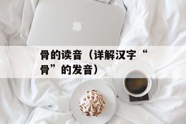 骨的读音（详解汉字“骨”的发音）-第1张图片-