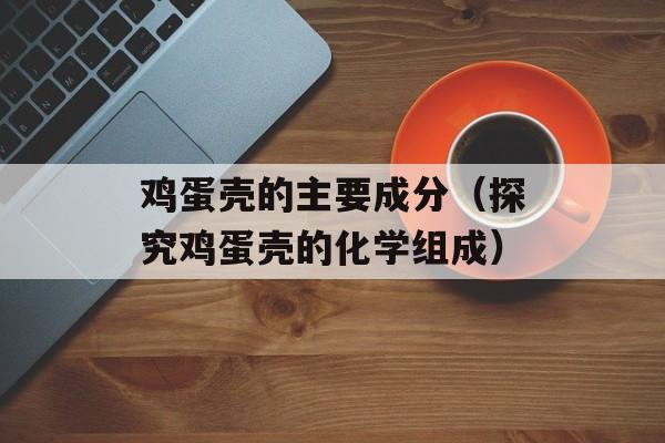 鸡蛋壳的主要成分（探究鸡蛋壳的化学组成）-第1张图片-