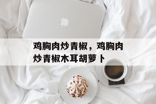 鸡胸肉炒青椒，鸡胸肉炒青椒木耳胡萝卜-第1张图片-