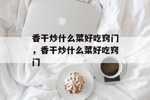 香干炒什么菜好吃窍门，香干炒什么菜好吃窍门-第1张图片-