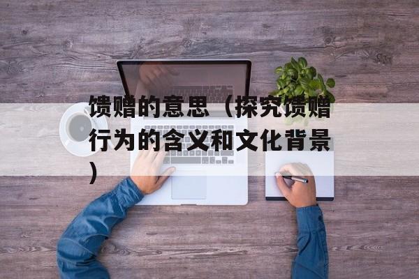 馈赠的意思（探究馈赠行为的含义和文化背景）-第1张图片-