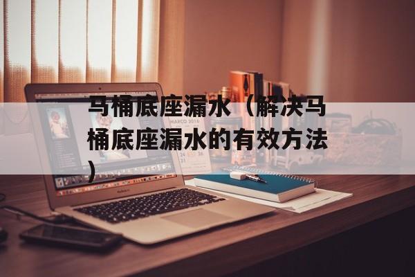 马桶底座漏水（解决马桶底座漏水的有效方法）-第1张图片-