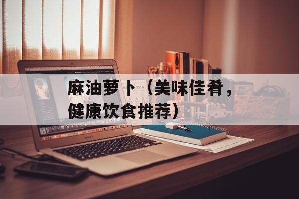 麻油萝卜（美味佳肴，健康饮食推荐）-第1张图片-