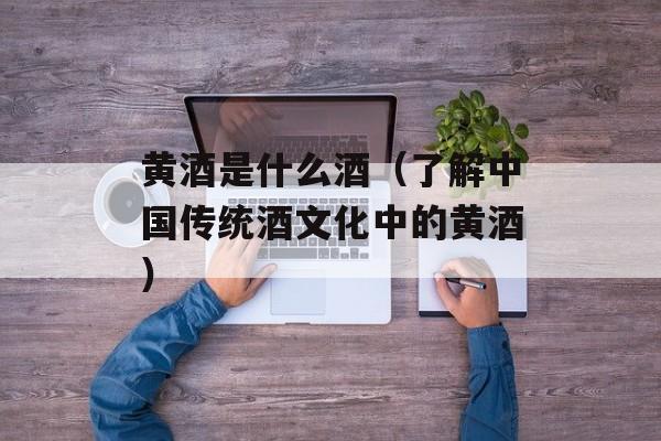 黄酒是什么酒（了解中国传统酒文化中的黄酒）-第1张图片-