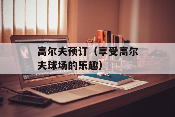 高尔夫预订（享受高尔夫球场的乐趣）-第1张图片-