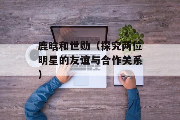 鹿晗和世勋（探究两位明星的友谊与合作关系）-第1张图片-