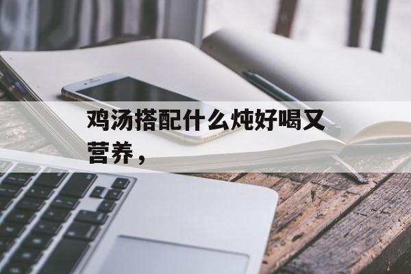 鸡汤搭配什么炖好喝又营养，-第1张图片-