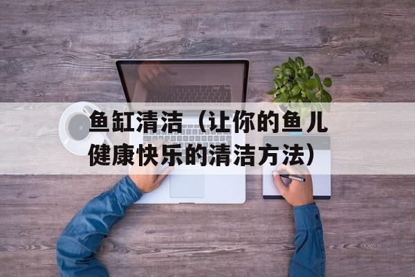 鱼缸清洁（让你的鱼儿健康快乐的清洁方法）-第1张图片-