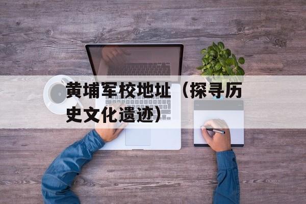 黄埔军校地址（探寻历史文化遗迹）-第1张图片-