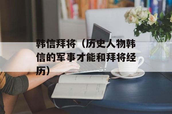 韩信拜将（历史人物韩信的军事才能和拜将经历）-第1张图片-