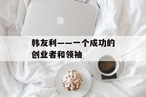 韩友利——一个成功的创业者和领袖-第1张图片-