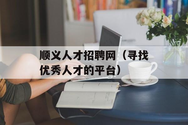 顺义人才招聘网（寻找优秀人才的平台）-第1张图片-