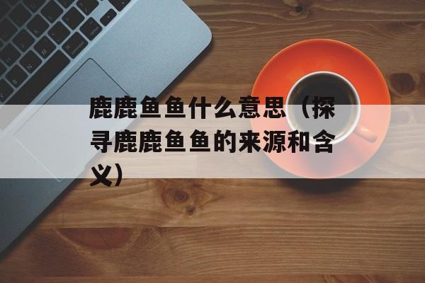 鹿鹿鱼鱼什么意思（探寻鹿鹿鱼鱼的来源和含义）-第1张图片-