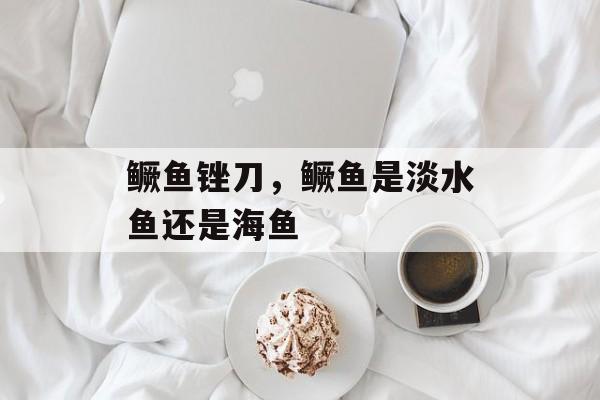 鳜鱼锉刀，鳜鱼是淡水鱼还是海鱼-第1张图片-