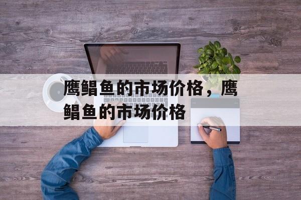 鹰鲳鱼的市场价格，鹰鲳鱼的市场价格-第1张图片-