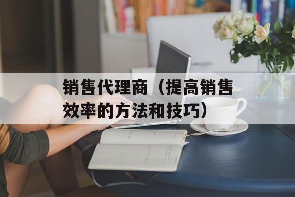 销售代理商（提高销售效率的方法和技巧）-第1张图片-