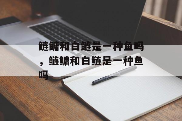 鲢鳙和白鲢是一种鱼吗，鲢鳙和白鲢是一种鱼吗-第1张图片-