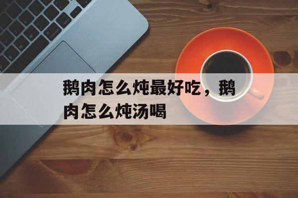 鹅肉怎么炖最好吃，鹅肉怎么炖汤喝-第1张图片-