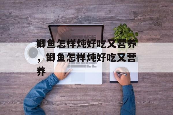 鲫鱼怎样炖好吃又营养，鲫鱼怎样炖好吃又营养-第1张图片-