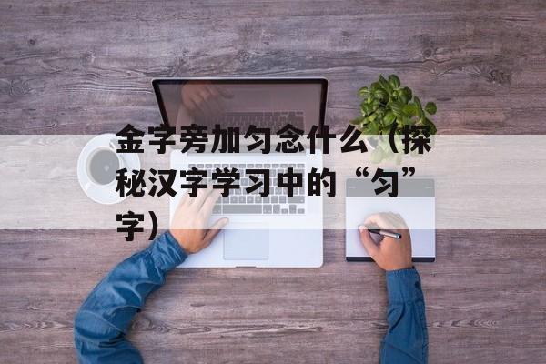 金字旁加匀念什么（探秘汉字学习中的“匀”字）-第1张图片-