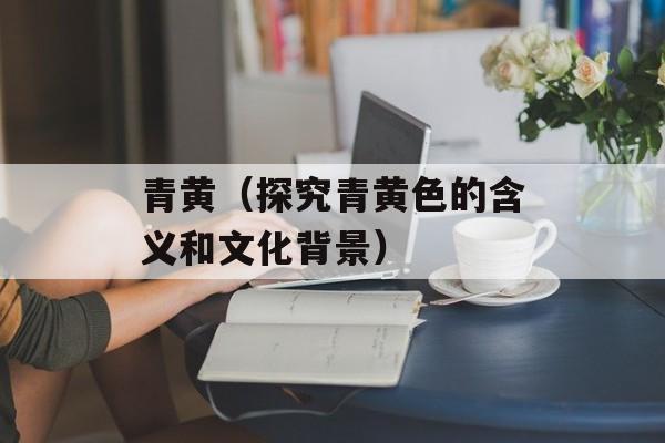 青黄（探究青黄色的含义和文化背景）-第1张图片-