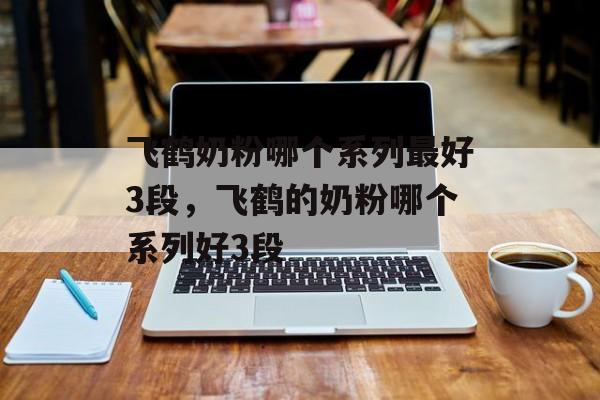 飞鹤奶粉哪个系列最好3段，飞鹤的奶粉哪个系列好3段-第1张图片-