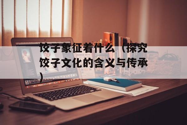 饺子象征着什么（探究饺子文化的含义与传承）-第1张图片-