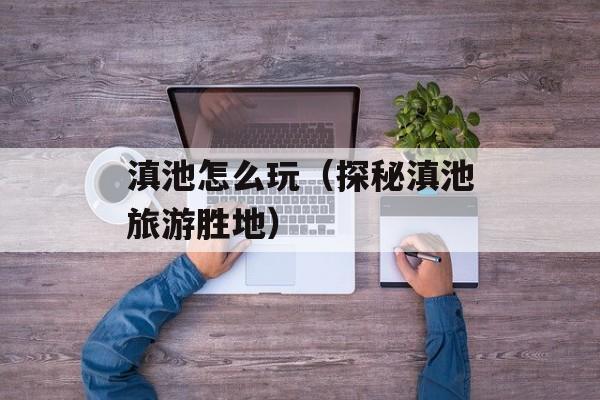 滇池怎么玩（探秘滇池旅游胜地）-第1张图片-