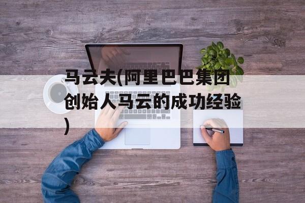 马云夫(阿里巴巴集团创始人马云的成功经验)-第1张图片-