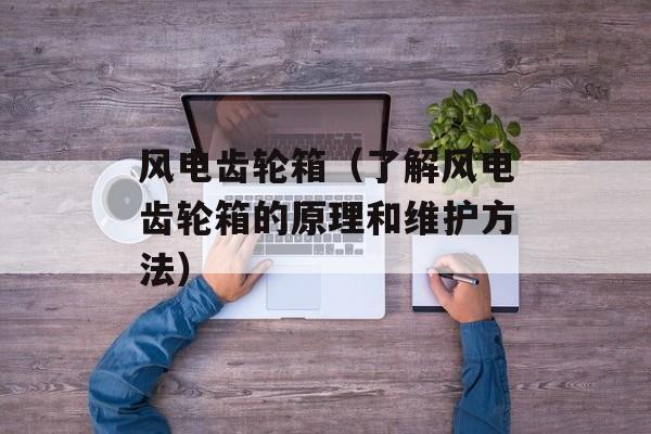 风电齿轮箱（了解风电齿轮箱的原理和维护方法）-第1张图片-