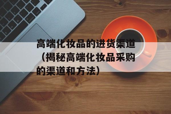 高端化妆品的进货渠道（揭秘高端化妆品采购的渠道和方法）-第1张图片-