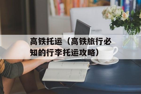 高铁托运（高铁旅行必知的行李托运攻略）-第1张图片-