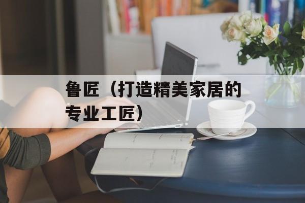 鲁匠（打造精美家居的专业工匠）-第1张图片-