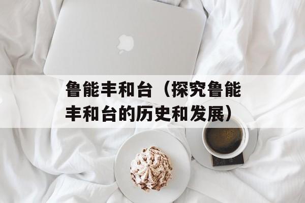 鲁能丰和台（探究鲁能丰和台的历史和发展）-第1张图片-