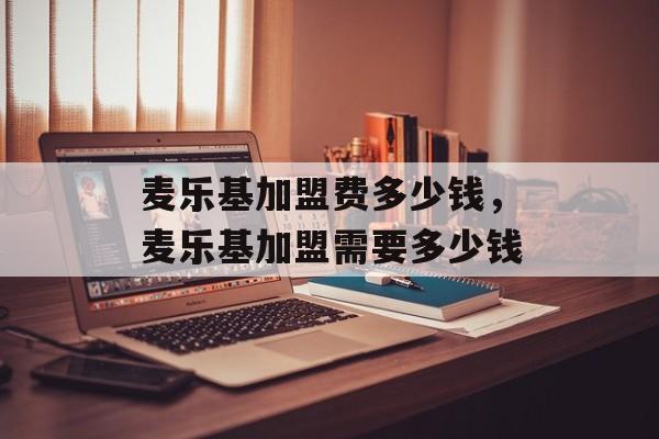 麦乐基加盟费多少钱，麦乐基加盟需要多少钱-第1张图片-