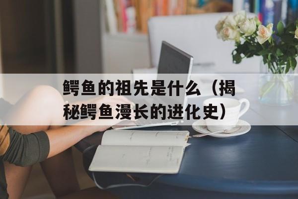 鳄鱼的祖先是什么（揭秘鳄鱼漫长的进化史）-第1张图片-