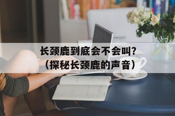 长颈鹿到底会不会叫？（探秘长颈鹿的声音）-第1张图片-