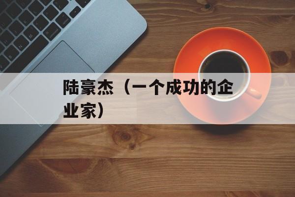 陆豪杰（一个成功的企业家）-第1张图片-