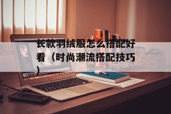 长款羽绒服怎么搭配好看（时尚潮流搭配技巧）-第1张图片-