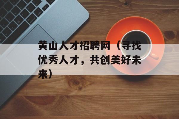 黄山人才招聘网（寻找优秀人才，共创美好未来）-第1张图片-