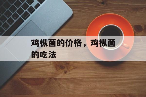 鸡枞菌的价格，鸡枞菌的吃法-第1张图片-