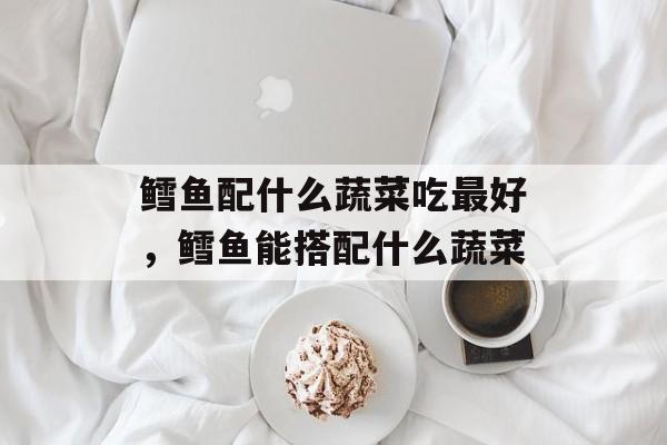 鳕鱼配什么蔬菜吃最好，鳕鱼能搭配什么蔬菜-第1张图片-