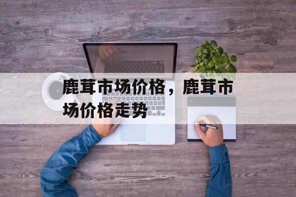 鹿茸市场价格，鹿茸市场价格走势-第1张图片-