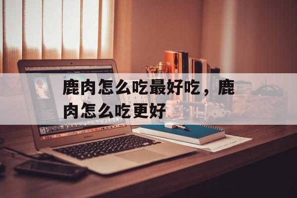鹿肉怎么吃最好吃，鹿肉怎么吃更好-第1张图片-