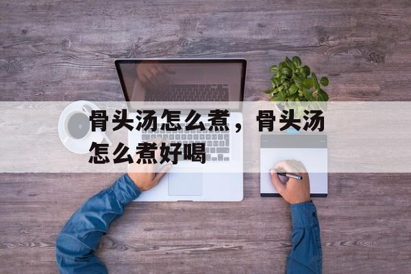 骨头汤怎么煮，骨头汤怎么煮好喝-第1张图片-